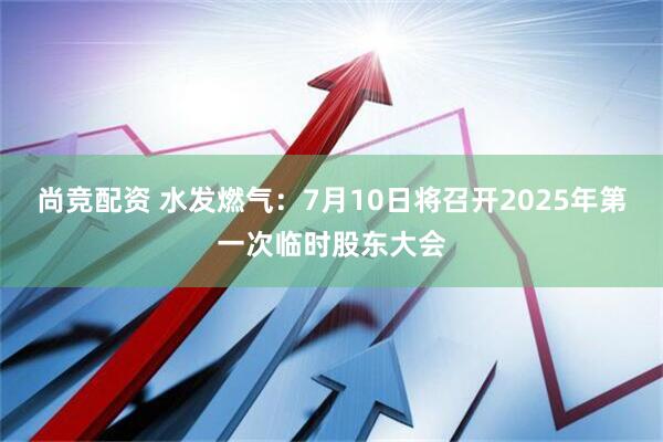 尚竞配资 水发燃气：7月10日将召开2025年第一次临时股东大会