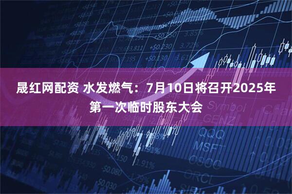 晟红网配资 水发燃气：7月10日将召开2025年第一次临时股东大会