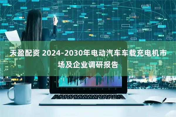 天盈配资 2024-2030年电动汽车车载充电机市场及企业调研报告