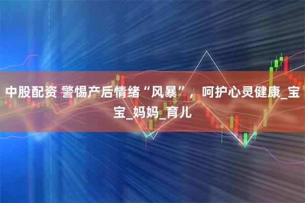 中股配资 警惕产后情绪“风暴”，呵护心灵健康_宝宝_妈妈_育儿