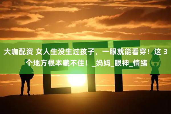 大咖配资 女人生没生过孩子，一眼就能看穿！这 3 个地方根本藏不住！_妈妈_眼神_情绪