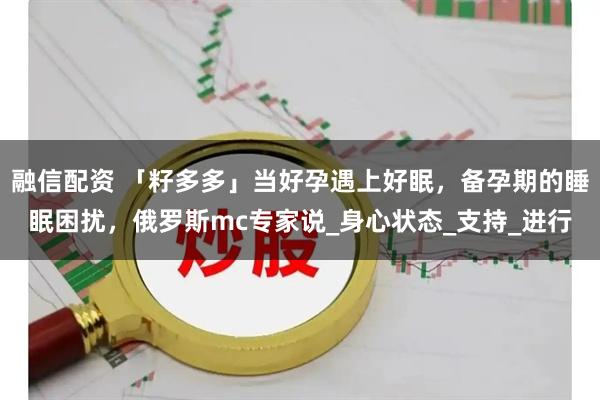 融信配资 「籽多多」当好孕遇上好眠，备孕期的睡眠困扰，俄罗斯mc专家说_身心状态_支持_进行