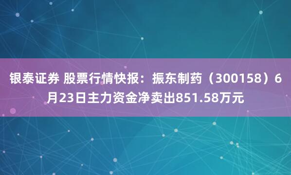 银泰证券 股票行情快报：振东制药（300158）6月23日主力资金净卖出851.58万元