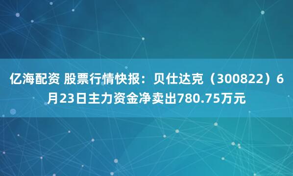 亿海配资 股票行情快报：贝仕达克（300822）6月23日主力资金净卖出780.75万元