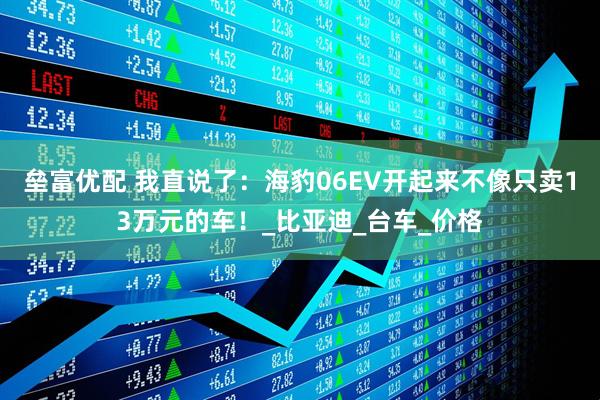 垒富优配 我直说了：海豹06EV开起来不像只卖13万元的车！_比亚迪_台车_价格