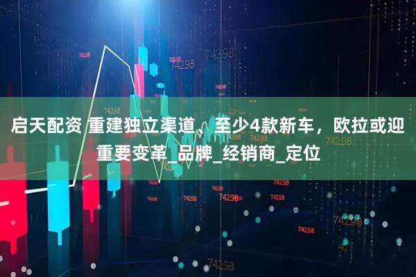 启天配资 重建独立渠道、至少4款新车，欧拉或迎重要变革_品牌_经销商_定位