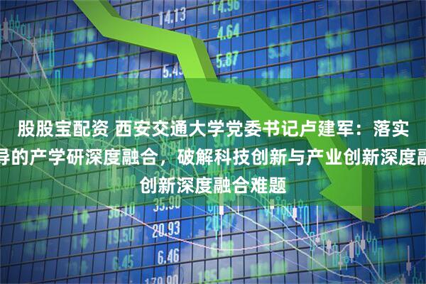 股股宝配资 西安交通大学党委书记卢建军：落实企业主导的产学研深度融合，破解科技创新与产业创新深度融合难题
