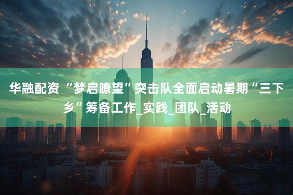 华融配资 “梦启瞭望”突击队全面启动暑期“三下乡”筹备工作_实践_团队_活动