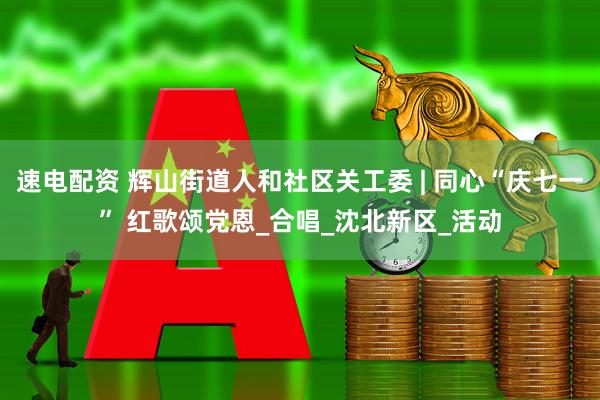 速电配资 辉山街道人和社区关工委 | 同心“庆七一” 红歌颂党恩_合唱_沈北新区_活动
