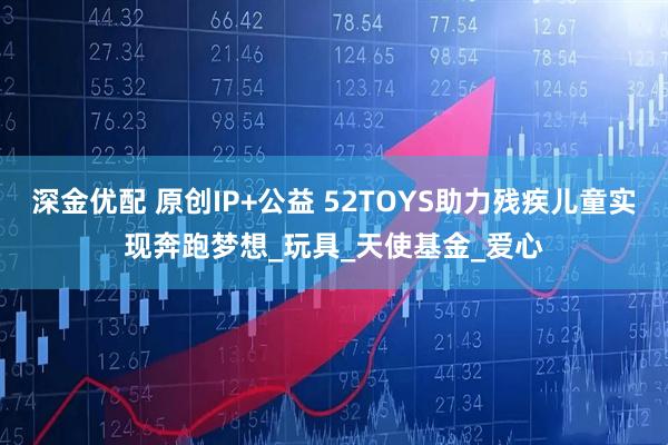 深金优配 原创IP+公益 52TOYS助力残疾儿童实现奔跑梦想_玩具_天使基金_爱心