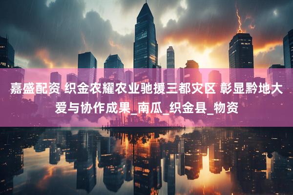 嘉盛配资 织金农耀农业驰援三都灾区 彰显黔地大爱与协作成果_南瓜_织金县_物资