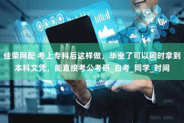 佳荣网配 考上专科后这样做，毕业了可以同时拿到本科文凭，能直接考公考研_自考_同学_时间