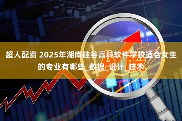 超人配资 2025年湖南硅谷高科软件学校适合女生的专业有哪些_数据_设计_技术