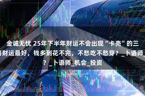 金诚无忧 25年下半年财运不会出现“卡壳”的三大生肖，喜财运最好，钱多到花不完，不愁吃不愁穿？_卜语师_机会_投资