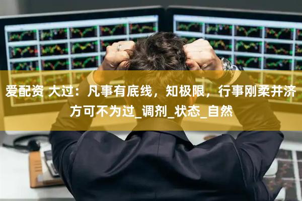 爱配资 大过：凡事有底线，知极限，行事刚柔并济方可不为过_调剂_状态_自然