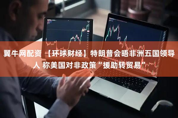 翼牛网配资 【环球财经】特朗普会晤非洲五国领导人 称美国对非政策“援助转贸易”
