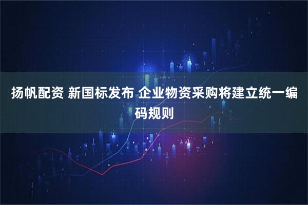 扬帆配资 新国标发布 企业物资采购将建立统一编码规则