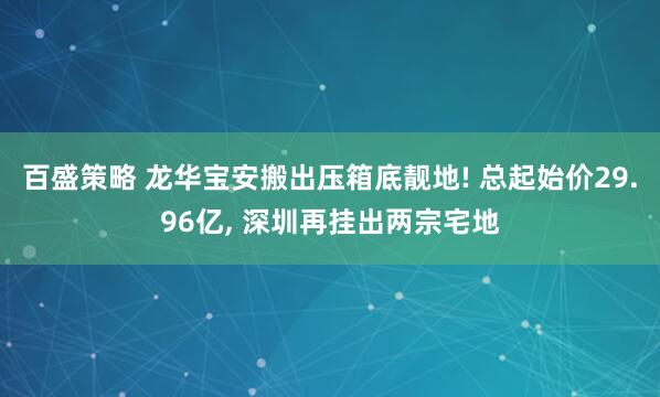 百盛策略 龙华宝安搬出压箱底靓地! 总起始价29.96亿, 深圳再挂出两宗宅地