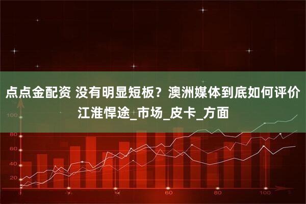 点点金配资 没有明显短板？澳洲媒体到底如何评价江淮悍途_市场_皮卡_方面