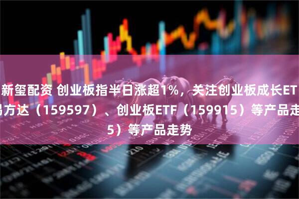 新玺配资 创业板指半日涨超1%，关注创业板成长ETF易方达（159597）、创业板ETF（159915）等产品走势