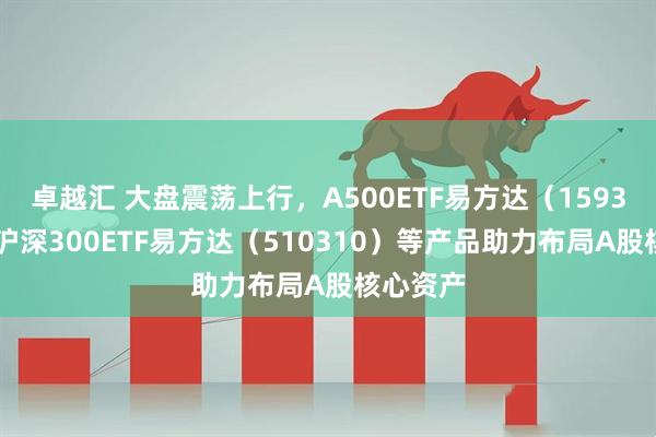 卓越汇 大盘震荡上行，A500ETF易方达（159361）、沪深300ETF易方达（510310）等产品助力布局A股核心资产