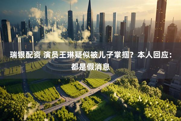 瑞银配资 演员王琳疑似被儿子掌掴？本人回应：都是假消息