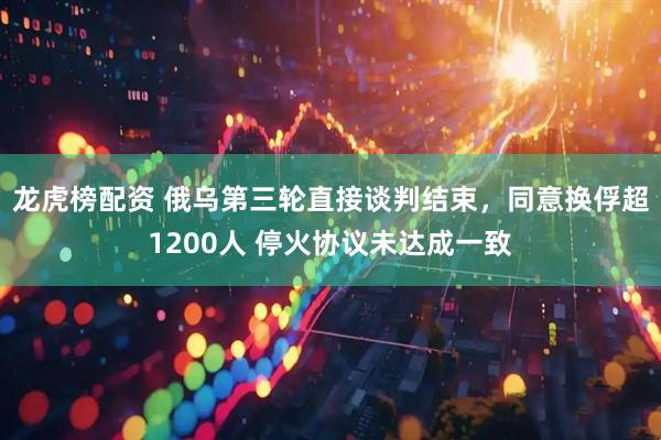 龙虎榜配资 俄乌第三轮直接谈判结束，同意换俘超1200人 停火协议未达成一致