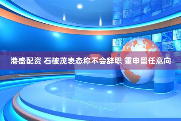港盛配资 石破茂表态称不会辞职 重申留任意向