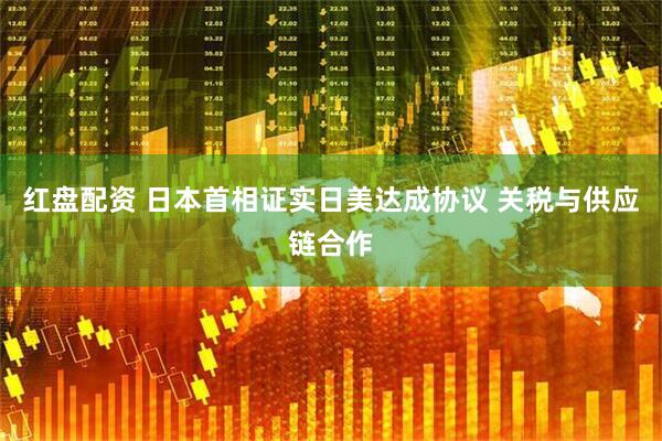 红盘配资 日本首相证实日美达成协议 关税与供应链合作