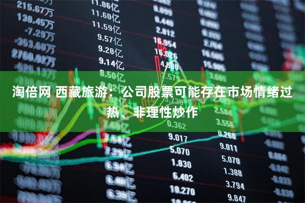淘倍网 西藏旅游：公司股票可能存在市场情绪过热、非理性炒作