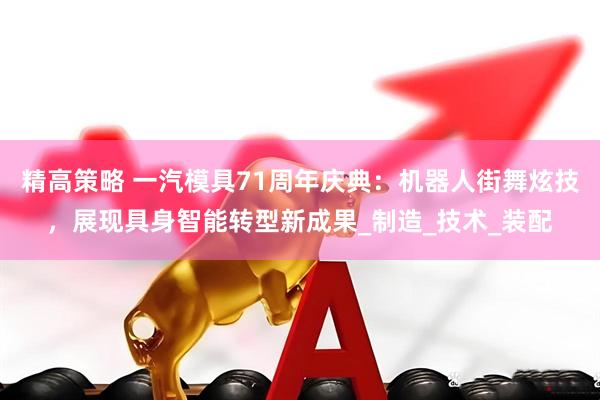 精高策略 一汽模具71周年庆典：机器人街舞炫技，展现具身智能转型新成果_制造_技术_装配