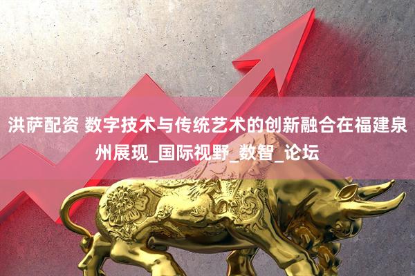 洪萨配资 数字技术与传统艺术的创新融合在福建泉州展现_国际视野_数智_论坛