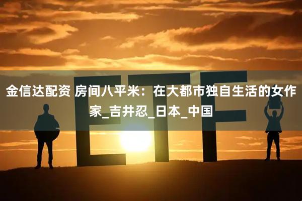 金信达配资 房间八平米：在大都市独自生活的女作家_吉井忍_日本_中国
