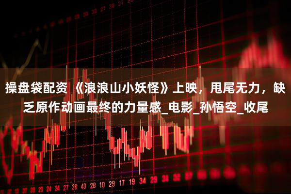 操盘袋配资 《浪浪山小妖怪》上映，甩尾无力，缺乏原作动画最终的力量感_电影_孙悟空_收尾