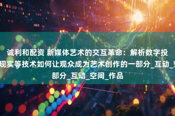 诚利和配资 新媒体艺术的交互革命：解析数字投影、虚拟现实等技术如何让观众成为艺术创作的一部分_互动_空间_作品