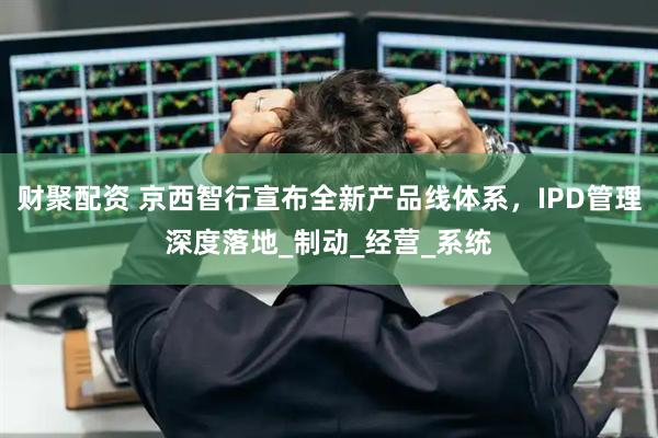 财聚配资 京西智行宣布全新产品线体系，IPD管理深度落地_制动_经营_系统