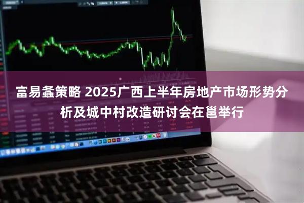 富易螽策略 2025广西上半年房地产市场形势分析及城中村改造研讨会在邕举行