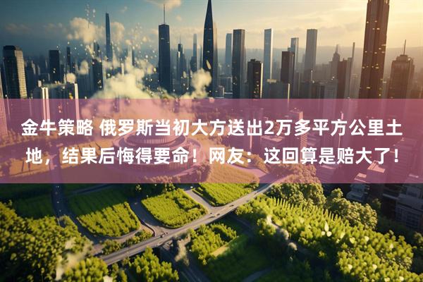 金牛策略 俄罗斯当初大方送出2万多平方公里土地，结果后悔得要命！网友：这回算是赔大了！