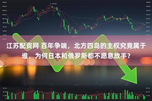 江苏配资网 百年争端，北方四岛的主权究竟属于谁，为何日本和俄罗斯都不愿意放手？