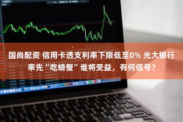 国尚配资 信用卡透支利率下限低至0% 光大银行率先“吃螃蟹”谁将受益，有何信号？
